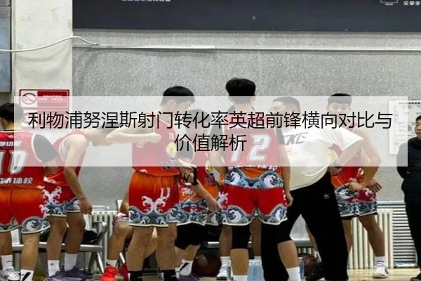 利物浦努涅斯射门转化率英超前锋横向对比与价值解析
