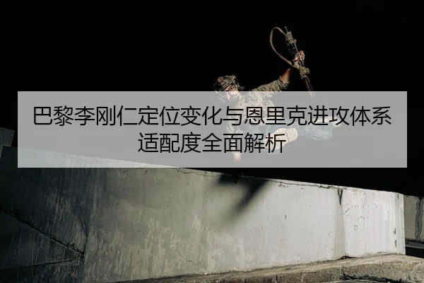 巴黎李刚仁定位变化与恩里克进攻体系适配度全面解析