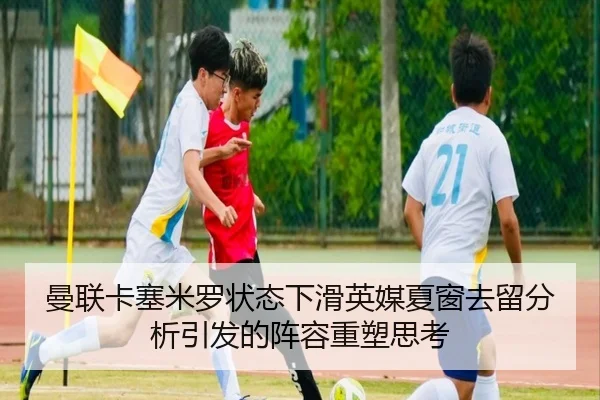 曼联卡塞米罗状态下滑英媒夏窗去留分析引发的阵容重塑思考