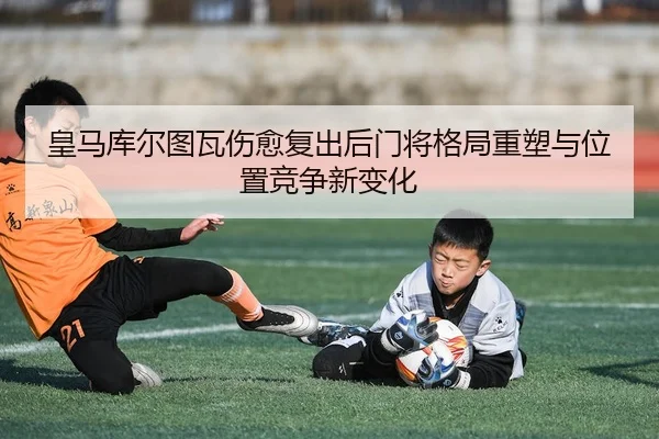 皇马库尔图瓦伤愈复出后门将格局重塑与位置竞争新变化