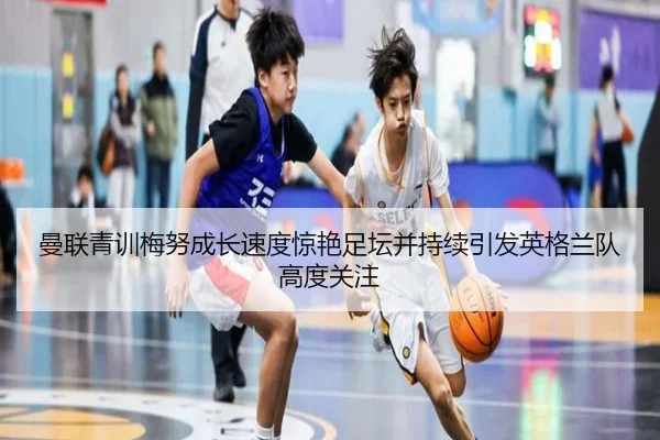 曼联青训梅努成长速度惊艳足坛并持续引发英格兰队高度关注