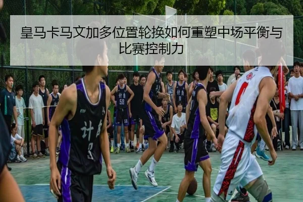 皇马卡马文加多位置轮换如何重塑中场平衡与比赛控制力