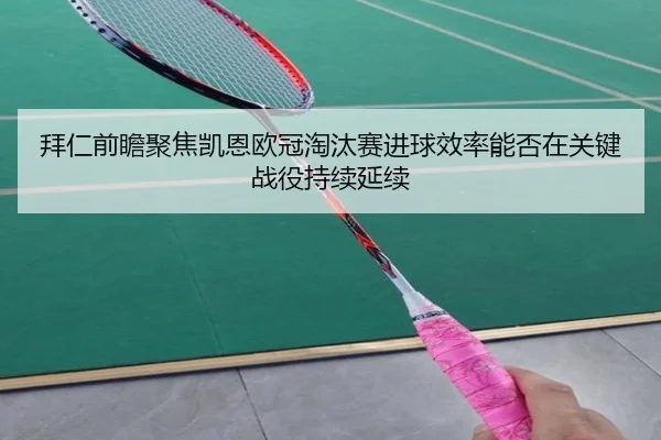 拜仁前瞻聚焦凯恩欧冠淘汰赛进球效率能否在关键战役持续延续