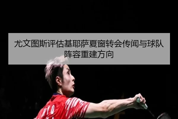 尤文图斯评估基耶萨夏窗转会传闻与球队阵容重建方向