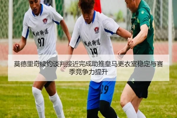 莫德里奇续约谈判接近完成助推皇马更衣室稳定与赛季竞争力提升